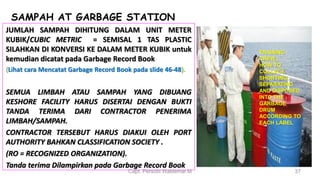 SAMPAH AT GARBAGE STATION
JUMLAH SAMPAH DIHITUNG DALAM UNIT METER
KUBIK/CUBIC METRIC = SEMISAL 1 TAS PLASTIC
SILAHKAN DI KONVERSI KE DALAM METER KUBIK untuk
kemudian dicatat pada Garbage Record Book
(Lihat cara Mencatat Garbage Record Book pada slide 46-48).
SEMUA LIMBAH ATAU SAMPAH YANG DIBUANG
KESHORE FACILITY HARUS DISERTAI DENGAN BUKTI
TANDA TERIMA DARI CONTRACTOR PENERIMA
LIMBAH/SAMPAH.
CONTRACTOR TERSEBUT HARUS DIAKUI OLEH PORT
AUTHORITY BAHKAN CLASSIFICATION SOCIETY .
(RO = RECOGNIZED ORGANIZATION).
Tanda terima Dilampirkan pada Garbage Record Book
Capt. Persobi Waldemar.M 37
TRAINING
CREW,;
HOW TO
COLLECT,
SHORTING,
SEPARATING
AND DISPOSED
INTO THE
GARBAGE
DRUM
ACCORDING TO
EACH LABEL
 