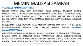 MEMINIMALISASI SAMPAH
• GARBAGE MANAGEMENT PLAN
SEMUA PEMILIK KAPAL DAN OPERATOR HARUS SEMINIM MUNGKIN UNTUK
MENERIMA DIATAS KAPAL SEGALA BENTUK MATERIAL SPARE PARTS, RUNNING STORE,
PROVISIONS YANG DIKEMAS/PALLET/KAYU,BUNGKUSAN; KERTAS, PLASTIK ATAU
BAHAN PLASTIK YANG NANTINYA KEMASAN TERSEBUT AKAN PENETRASI MENJADI
SAMPAH.
PERUSAHAN HARUS DENGAN JELAS MENCANTUMKAN TATA CARA / PROSEDURE
PEMINIMALISASIAN SAMPAH KAPAL SECARA SPESIFIK DALAM GARBAGE
MANAGEMENT PLAN.
DIREKOMENDASIKAN AGAR FABRIK, PEMILIK MUATAN, PELABUHAN & TERMINAL,
PEMILIK KAPAL & OPERATOR SERTA PEMERINTAH UNTUK MEMPERHATIKAN
PENGATURAN SAMPAH YANG BERHUBUNGAN DENGAN SUPLAI, PERBEKALAN DAN
MUATAN GUNA MEMINIMALISASI PENETRASI SAMPAH DALAM SEGALA BENTUK
Capt. Persobi Waldemar.M 38
 