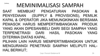 MEMINIMALISASI SAMPAH
Capt. Persobi Waldemar.M 39
Continue..
SAAT MEMBUAT PENGATURAN PASOKAN &
PENYEDIAAN (SUPPLY & PROVISIONS), PEMILIK
KAPAL & OPERATOR JIKA MEMUNGKINKAN BERSAMA
PEMASOK HARUS MEMPERTIMBANGKAN PRODUK
YANG AKAN DIPESAN/BELI DARI SEGI SAMPAH YANG
TERPENETRASI DARI HASIL PASOKAN YANG
DITERIMA DIATAS KAPAL.
PILIHAN LAIN HARUS MEMPERTIMBANGKAN UNTUK
MENGURANGI PENETRASI SAMPAH MELIPUTI HAL-
HAL BERIKUT;
 