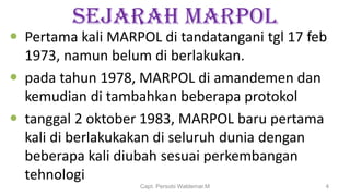 SEJARAH MARPOL
 Pertama kali MARPOL di tandatangani tgl 17 feb
1973, namun belum di berlakukan.
 pada tahun 1978, MARPOL di amandemen dan
kemudian di tambahkan beberapa protokol
 tanggal 2 oktober 1983, MARPOL baru pertama
kali di berlakukakan di seluruh dunia dengan
beberapa kali diubah sesuai perkembangan
tehnologi
Capt. Persobi Waldemar.M 4
 