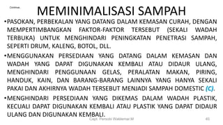 MEMINIMALISASI SAMPAH
•PASOKAN, PERBEKALAN YANG DATANG DALAM KEMASAN CURAH, DENGAN
MEMPERTIMBANGKAN FAKTOR-FAKTOR TERSEBUT (SEKALI WADAH
TERBUKA) UNTUK MENGHINDARI PENINGKATAN PENETRASI SAMPAH,
SEPERTI DRUM, KALENG, BOTOL, DLL.
•MENGGUNAKAN PERSEDIAAN YANG DATANG DALAM KEMASAN DAN
WADAH YANG DAPAT DIGUNAKAN KEMBALI ATAU DIDAUR ULANG,
MENGHINDARI PENGGUNAAN GELAS, PERALATAN MAKAN, PIRING,
HANDUK, KAIN, DAN BARANG-BARANG LAINNYA YANG HANYA SEKALI
PAKAI DAN AKHIRNYA WADAH TERSEBUT MENJADI SAMPAH DOMESTIC (C).
•MENGHINDARI PERSEDIAAN YANG DIKEMAS DALAM WADAH PLASTIK,
KECUALI DAPAT DIGUNAKAN KEMBALI ATAU PLASTIK YANG DAPAT DIDAUR
ULANG DAN DIGUNAKAN KEMBALI.
Capt. Persobi Waldemar.M 40
Continue..
 