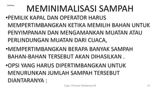 MEMINIMALISASI SAMPAH
•PEMILIK KAPAL DAN OPERATOR HARUS
MEMPERTIMBANGKAN KETIKA MEMILIH BAHAN UNTUK
PENYIMPANAN DAN MENGAMANKAN MUATAN ATAU
PERLINDUNGAN MUATAN DARI CUACA,
•MEMPERTIMBANGKAN BERAPA BANYAK SAMPAH
BAHAN-BAHAN TERSEBUT AKAN DIHASILKAN .
•OPSI YANG HARUS DIPERTIMBANGKAN UNTUK
MENURUNKAN JUMLAH SAMPAH TERSEBUT
DIANTARANYA :
Capt. Persobi Waldemar.M 41
Continue..
 