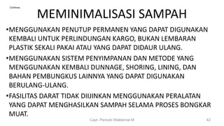 MEMINIMALISASI SAMPAH
•MENGGUNAKAN PENUTUP PERMANEN YANG DAPAT DIGUNAKAN
KEMBALI UNTUK PERLINDUNGAN KARGO, BUKAN LEMBARAN
PLASTIK SEKALI PAKAI ATAU YANG DAPAT DIDAUR ULANG.
•MENGGUNAKAN SISTEM PENYIMPANAN DAN METODE YANG
MENGGUNAKAN KEMBALI DUNNAGE, SHORING, LINING, DAN
BAHAN PEMBUNGKUS LAINNYA YANG DAPAT DIGUNAKAN
BERULANG-ULANG.
•FASILITAS DARAT TIDAK DIIJINKAN MENGGUNAKAN PERALATAN
YANG DAPAT MENGHASILKAN SAMPAH SELAMA PROSES BONGKAR
MUAT.
Capt. Persobi Waldemar.M 42
Continue..
 