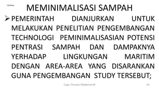 MEMINIMALISASI SAMPAH
PEMERINTAH DIANJURKAN UNTUK
MELAKUKAN PENELITIAN PENGEMBANGAN
TECHNOLOGI PEMINIMALISASIAN POTENSI
PENTRASI SAMPAH DAN DAMPAKNYA
YERHADAP LINGKUNGAN MARITIM
DENGAN AREA-AREA YANG DISARANKAN
GUNA PENGEMBANGAN STUDY TERSEBUT;
Capt. Persobi Waldemar.M 43
Continue..
 