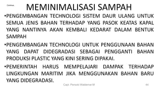 •PENGEMBANGAN TECHNOLOGI SISTEM DAUR ULANG UNTUK
SEMUA JENIS BAHAN TERHADAP YANG PASOK KEATAS KAPAL
YANG NANTINYA AKAN KEMBALI KEDARAT DALAM BENTUK
SAMPAH
•PENGEMBANGAN TECHNOLOGI UNTUK PENGGUNAAN BAHAN
YANG DAPAT DIDEGRADASI SEBAGAI PENGGANTI BAHAN
PRODUKSI PLASTIC YANG KINI SERING DIPAKAI.
•PEMERINTAH HARUS MEMPELAJARI DAMPAK TERHADAP
LINGKUNGAN MARITIM JIKA MENGGUNAKAN BAHAN BARU
YANG DIDEGRADASI.
Capt. Persobi Waldemar.M 44
MEMINIMALISASI SAMPAHContinue..
 