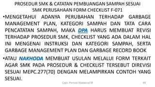 PROSEDUR SMK & CATATAN PEMBUANGAN SAMPAH SESUAI
SMK PERUSAHAAN FORM CHECKLIST F-071
•MENGETAHUI ADANYA PERUBAHAN TERHADAP GARBAGE
MANAGEMENT PLAN, KATEGORI SAMPAH DAN TATA CARA
PENCATATAN SAMPAH, MAKA DPA HARUS MEMBUAT REVISI
TERHADAP PROSEDUR SMK, CHECKLIST YANG ADA DALAM HAL
INI MENGENAI INSTRUKSI DAN KATEGORI SAMPAH, SERTA
GARBAGE MANAGEMENT PLAN DAN GARBAGE RECORD BOOK
•ATAU NAKHODA MEMBUAT USULAN MELALUI FORM TERKAIT
AGAR SMK PADA PROSEDUR & CHECKLIST TERSEBUT DIREVISI
SESUAI MEPC.277(70) DENGAN MELAMPIRKAN CONTOH YANG
SESUAI.
Capt. Persobi Waldemar.M 49
 