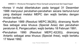 ANNEX V – Peraturan Pencegahan Polusi Sampah yang berasal dari kapal-kapal
•Annex V mulai diberlakukan pada tanggal 31 Desember
1988 menyusul perubahan-perubahan secara berturut-turut
yang diadopsi melalui MEPC dan wajib berlaku dengan
rincian berikut;
•Perubahan 1989 (Resolusi MEPC.36(28)), dirancang North
Sea sebagai area khusus (Special Area) dan perubahan
peraturan 6, Pengecualian; wajib berlaku 18 Februari 1991.
•Perubahan 1990 (Resolusi MEPC.42(30)), dirancang
Antartic sebagai area khusus (Special Area), wajib berlaku
17 Maret 1992.
Capt. Persobi Waldemar.M 5
 