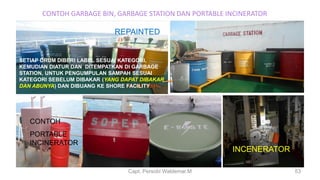 CONTOH GARBAGE BIN, GARBAGE STATION DAN PORTABLE INCINERATOR
Capt. Persobi Waldemar.M
REPAINTED
SETIAP DRUM DIBERI LABEL SESUAI KATEGORI,
KEMUDIAN DIATUR DAN DITEMPATKAN DI GARBAGE
STATION, UNTUK PENGUMPULAN SAMPAH SESUAI
KATEGORI SEBELUM DIBAKAR (YANG DAPAT DIBAKAR
DAN ABUNYA) DAN DIBUANG KE SHORE FACILITY
CONTOH
PORTABLE
INCINERATOR
INCENERATOR
53
 