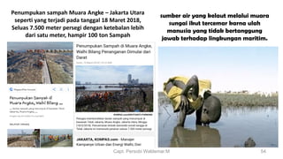 Capt. Persobi Waldemar.M 54
Penumpukan sampah Muara Angke – Jakarta Utara
seperti yang terjadi pada tanggal 18 Maret 2018,
Seluas 7.500 meter persegi dengan ketebalan lebih
dari satu meter, hampir 100 ton Sampah
sumber air yang kelaut melalui muara
sungai ikut tercemar karna ulah
manusia yang tidak bertanggung
jawab terhadap lingkungan maritim.
 