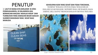 PENUTUP
 LAUT DI MANA KITA BERLAYAR DI ATAS
PERMUKAANNYA, DI DALAMNYA ADA
BERMACAM-MACAM MAHLUK HIDUP DAN
TUMBUHAN YANG SEBAGIAN BESAR ADALAH
SUMBER MAKANAN YANG SEHAT BAGI
MANUSIA
Capt. Persobi Waldemar.M 55
KEHIDUPAN IKAN YANG SEHAT DAN TIDAK TERCEMAR,
TEMPAT WISATA UNTUK PARA WISATAWAN
DALAM/LUAR NEGERI SEPERTI BALI, BUNAKEN, RAJA
AMPAT, DLL DAPAT MENGHASILKAN DEVISA NEGARA
 