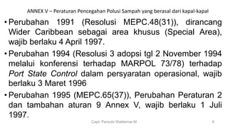 • Perubahan 1991 (Resolusi MEPC.48(31)), dirancang
Wider Caribbean sebagai area khusus (Special Area),
wajib berlaku 4 April 1997.
• Perubahan 1994 (Resolusi 3 adopsi tgl 2 November 1994
melalui konferensi terhadap MARPOL 73/78) terhadap
Port State Control dalam persyaratan operasional, wajib
berlaku 3 Maret 1996
• Perubahan 1995 (MEPC.65(37)), Perubahan Peraturan 2
dan tambahan aturan 9 Annex V, wajib berlaku 1 Juli
1997.
Capt. Persobi Waldemar.M 6
ANNEX V – Peraturan Pencegahan Polusi Sampah yang berasal dari kapal-kapal
 