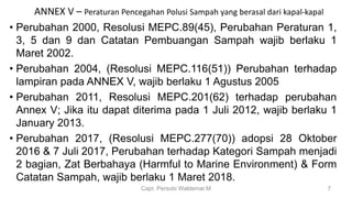 ANNEX V – Peraturan Pencegahan Polusi Sampah yang berasal dari kapal-kapal
• Perubahan 2000, Resolusi MEPC.89(45), Perubahan Peraturan 1,
3, 5 dan 9 dan Catatan Pembuangan Sampah wajib berlaku 1
Maret 2002.
• Perubahan 2004, (Resolusi MEPC.116(51)) Perubahan terhadap
lampiran pada ANNEX V, wajib berlaku 1 Agustus 2005
• Perubahan 2011, Resolusi MEPC.201(62) terhadap perubahan
Annex V; Jika itu dapat diterima pada 1 Juli 2012, wajib berlaku 1
January 2013.
• Perubahan 2017, (Resolusi MEPC.277(70)) adopsi 28 Oktober
2016 & 7 Juli 2017, Perubahan terhadap Kategori Sampah menjadi
2 bagian, Zat Berbahaya (Harmful to Marine Environment) & Form
Catatan Sampah, wajib berlaku 1 Maret 2018.
Capt. Persobi Waldemar.M 7
 