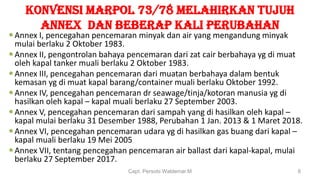 KONVENSI MARPOL 73/78 MELAHIRKAN tujuh
AnNEX dan beberap kali perubahan
Annex I, pencegahan pencemaran minyak dan air yang mengandung minyak
mulai berlaku 2 Oktober 1983.
Annex II, pengontrolan bahaya pencemaran dari zat cair berbahaya yg di muat
oleh kapal tanker muali berlaku 2 Oktober 1983.
Annex III, pencegahan pencemaran dari muatan berbahaya dalam bentuk
kemasan yg di muat kapal barang/container muali berlaku Oktober 1992.
Annex IV, pencegahan pencemaran dr seawage/tinja/kotoran manusia yg di
hasilkan oleh kapal – kapal muali berlaku 27 September 2003.
Annex V, pencegahan pencemaran dari sampah yang di hasilkan oleh kapal –
kapal mulai berlaku 31 Desember 1988, Perubahan 1 Jan. 2013 & 1 Maret 2018.
Annex VI, pencegahan pencemaran udara yg di hasilkan gas buang dari kapal –
kapal muali berlaku 19 Mei 2005
Annex VII, tentang pencegahan pencemaran air ballast dari kapal-kapal, mulai
berlaku 27 September 2017.
Capt. Persobi Waldemar.M 8
 