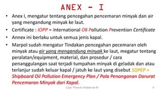 ANEX - I
• Anex I, mengatur tentang pencegahan pencemaran minyak dan air
yang mengandung minyak ke laut.
• Certificate : IOPP = International Oil Pollution Prevention Certificate
• Annex ini berlaku untuk semua jenis kapal.
• Marpol sudah mengatur Tindakan pencegahan pecemaran oleh
minyak atau air yang mengandung minyak ke laut, megatur tentang
peralatan/equipment, material, dan prosedur / cara
penanggulangan saat terjadi tumpahan minyak di geladak dan atau
terlanjur sudah keluar kapal / jatuh ke laut yang disebut SOPEP =
Shipboard Oil Pollution Emergency Plan / Pola Penanganan Darurat
Pencemaran Minyak dari Kapal.
Capt. Persobi Waldemar.M 9
 
