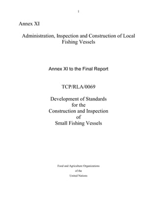 1
Annex XI
Administration, Inspection and Construction of Local
Fishing Vessels
Annex XI to the Final Report
TCP/RLA/0069
Development of Standards
for the
Construction and Inspection
of
Small Fishing Vessels
Food and Agriculture Organizations
of the
United Nations
 