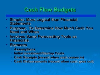 Cash Flow Budgets Simpler, More Logical than Financial Statements Purpose:  To Determine How Much Cash You Need and When Involves Same Forecasting Tools as Financials Elements Assumptions Initial Investment/Startup Costs Cash Receipts (record when cash comes in) Cash Disbursements (record when cash goes out) 