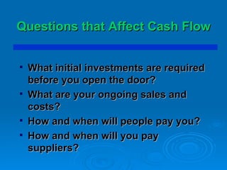 Questions that Affect Cash Flow What initial investments are required before you open the door? What are your ongoing sales and costs? How and when will people pay you?  How and when will you pay suppliers? 