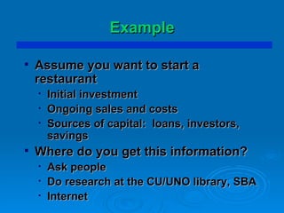 Example Assume you want to start a restaurant Initial investment Ongoing sales and costs Sources of capital:  loans, investors, savings Where do you get this information? Ask people Do research at the CU/UNO library, SBA Internet 