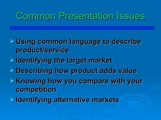Common Presentation Issues Using common language to describe product/service Identifying the target market Describing how product adds value Knowing how you compare with your competition Identifying alternative markets  