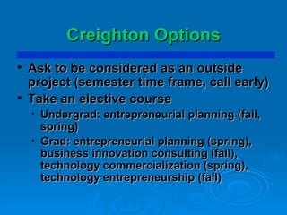 Creighton Options Ask to be considered as an outside project (semester time frame, call early) Take an elective course Undergrad: entrepreneurial planning (fall, spring) Grad: entrepreneurial planning (spring), business innovation consulting (fall), technology commercialization (spring), technology entrepreneurship (fall) 