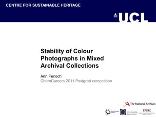 CENTRE FOR SUSTAINABLE HERITAGE
CENTRE FOR SUSTAINABLE HERITAGE




                  Stability of Colour
                  Photographs in Mixed
                  Archival Collections
                  Ann Fenech
                  ChemCareers 2011 Postgrad competition
 