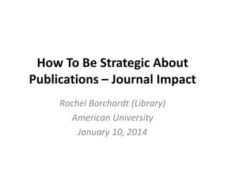 How To Be Strategic About
Publications – Journal Impact
Rachel Borchardt (Library)
American University
January 10, 2014

 