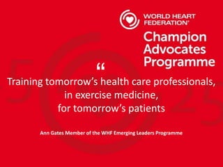 Training tomorrow’s health care professionals,
in exercise medicine,
for tomorrow’s patients
Ann Gates Member of the WHF Emerging Leaders Programme
“
 