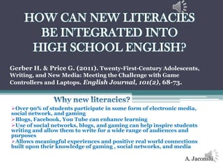 HOW CAN NEW LITERACIES
      BE INTEGRATED INTO
     HIGH SCHOOL ENGLISH?
Gerber H. & Price G. (2011). Twenty-First-Century Adolescents,
Writing, and New Media: Meeting the Challenge with Game
Controllers and Laptops. English Journal, 101(2), 68-73.



Over 90% of students participate in some form of electronic media,
social network, and gaming
Blogs, Facebook, You Tube can enhance learning
Use of social networks, blogs, and gaming can help inspire students
writing and allow them to write for a wide range of audiences and
purposes
Allows meaningful experiences and positive real world connections
built upon their knowledge of gaming , social networks, and media

                                                               A. Jaconski
 
