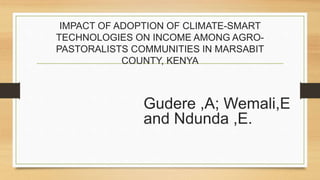 IMPACT OF ADOPTION OF CLIMATE-SMART
TECHNOLOGIES ON INCOME AMONG AGRO-
PASTORALISTS COMMUNITIES IN MARSABIT
COUNTY, KENYA
Gudere ,A; Wemali,E
and Ndunda ,E.
 