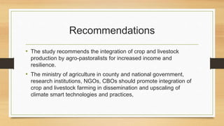 Recommendations
• The study recommends the integration of crop and livestock
production by agro-pastoralists for increased...