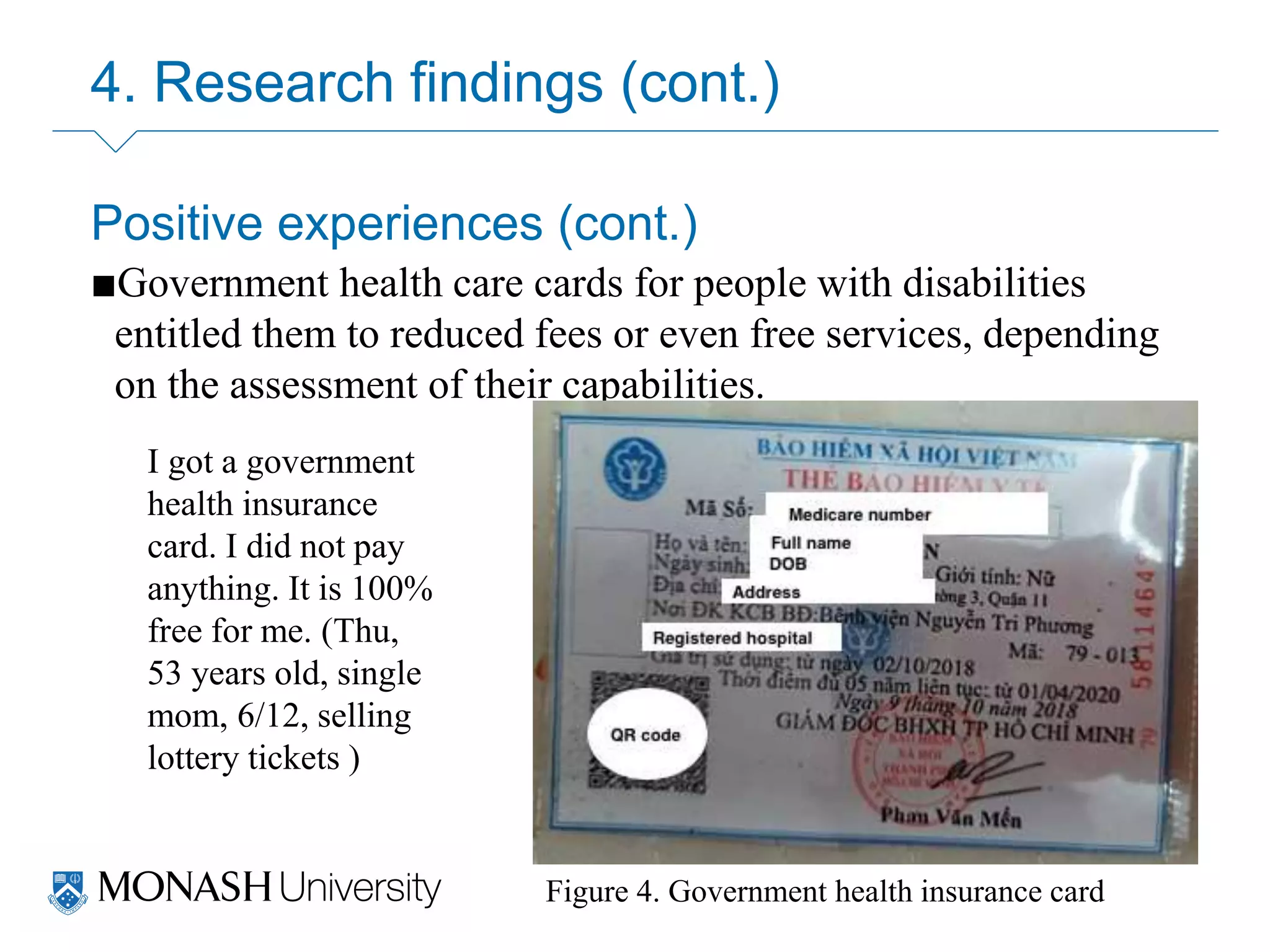 4. Research findings (cont.)
Positive experiences (cont.)
■Government health care cards for people with disabilities
entitled them to reduced fees or even free services, depending
on the assessment of their capabilities.
Figure 4. Government health insurance card
I got a government
health insurance
card. I did not pay
anything. It is 100%
free for me. (Thu,
53 years old, single
mom, 6/12, selling
lottery tickets )
 