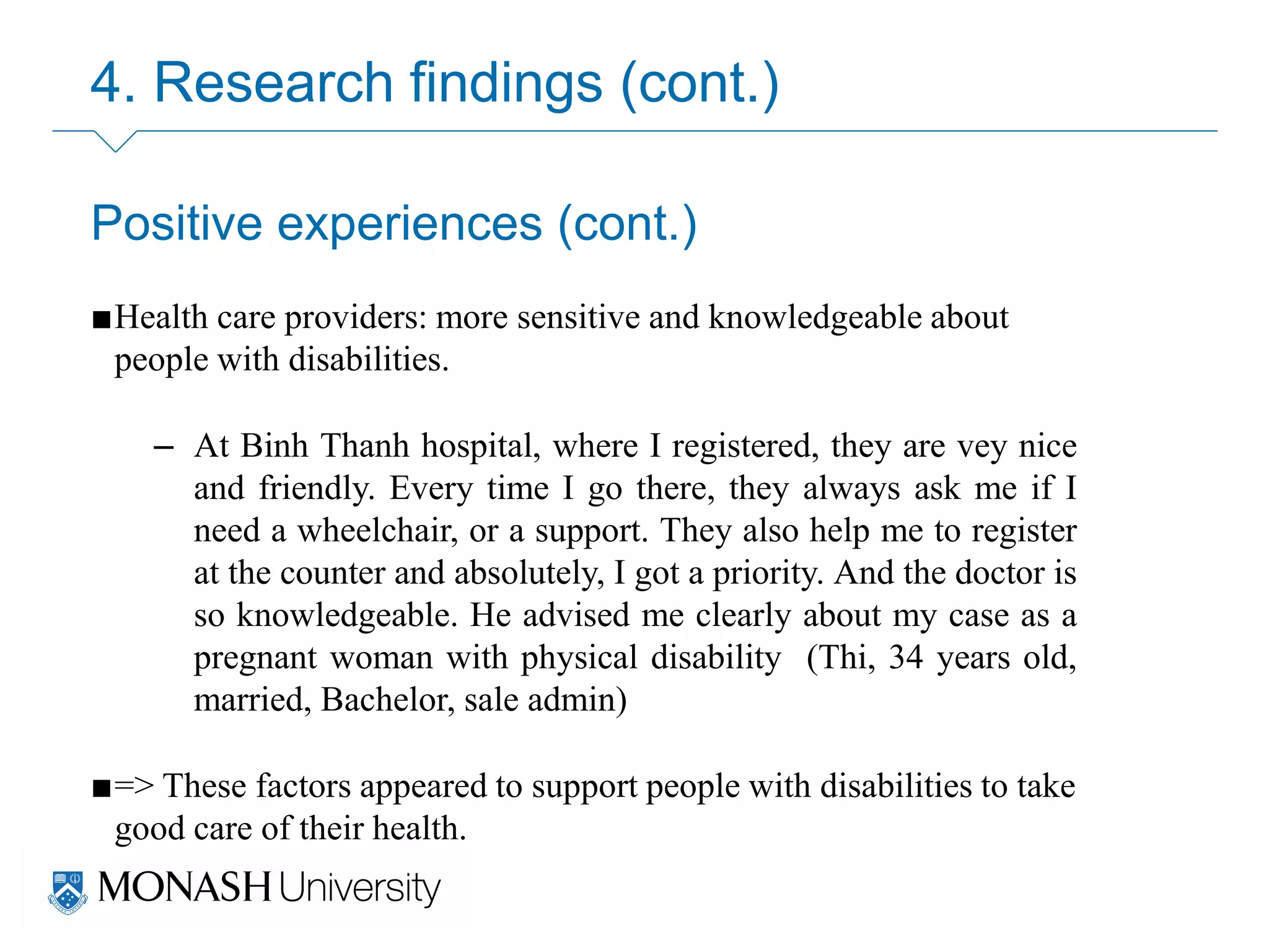 4. Research findings (cont.)
Positive experiences (cont.)
■Health care providers: more sensitive and knowledgeable about
people with disabilities.
– At Binh Thanh hospital, where I registered, they are vey nice
and friendly. Every time I go there, they always ask me if I
need a wheelchair, or a support. They also help me to register
at the counter and absolutely, I got a priority. And the doctor is
so knowledgeable. He advised me clearly about my case as a
pregnant woman with physical disability (Thi, 34 years old,
married, Bachelor, sale admin)
■=> These factors appeared to support people with disabilities to take
good care of their health.
 