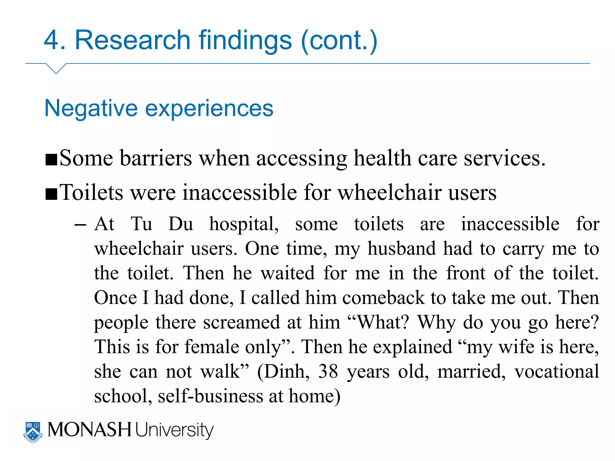 4. Research findings (cont.)
Negative experiences
■Some barriers when accessing health care services.
■Toilets were inaccessible for wheelchair users
– At Tu Du hospital, some toilets are inaccessible for
wheelchair users. One time, my husband had to carry me to
the toilet. Then he waited for me in the front of the toilet.
Once I had done, I called him comeback to take me out. Then
people there screamed at him “What? Why do you go here?
This is for female only”. Then he explained “my wife is here,
she can not walk” (Dinh, 38 years old, married, vocational
school, self-business at home)
 