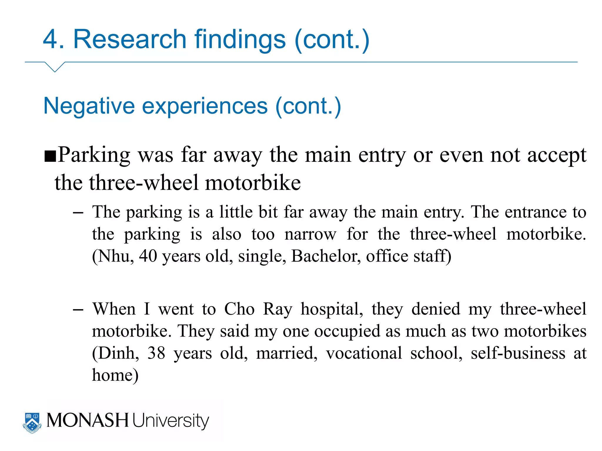 4. Research findings (cont.)
Negative experiences (cont.)
■Parking was far away the main entry or even not accept
the three-wheel motorbike
– The parking is a little bit far away the main entry. The entrance to
the parking is also too narrow for the three-wheel motorbike.
(Nhu, 40 years old, single, Bachelor, office staff)
– When I went to Cho Ray hospital, they denied my three-wheel
motorbike. They said my one occupied as much as two motorbikes
(Dinh, 38 years old, married, vocational school, self-business at
home)
 