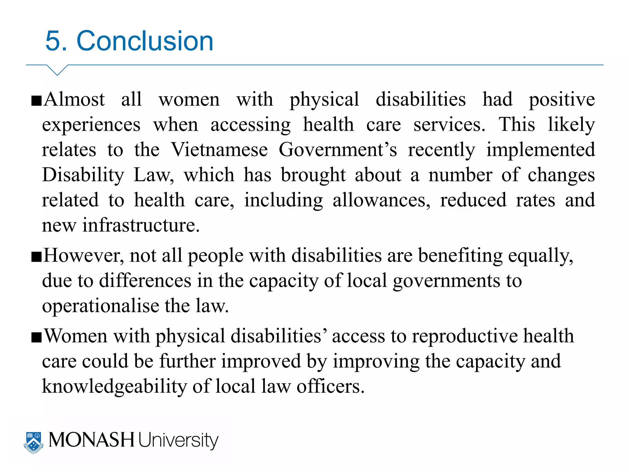 5. Conclusion
■Almost all women with physical disabilities had positive
experiences when accessing health care services. This likely
relates to the Vietnamese Government’s recently implemented
Disability Law, which has brought about a number of changes
related to health care, including allowances, reduced rates and
new infrastructure.
■However, not all people with disabilities are benefiting equally,
due to differences in the capacity of local governments to
operationalise the law.
■Women with physical disabilities’ access to reproductive health
care could be further improved by improving the capacity and
knowledgeability of local law officers.
 