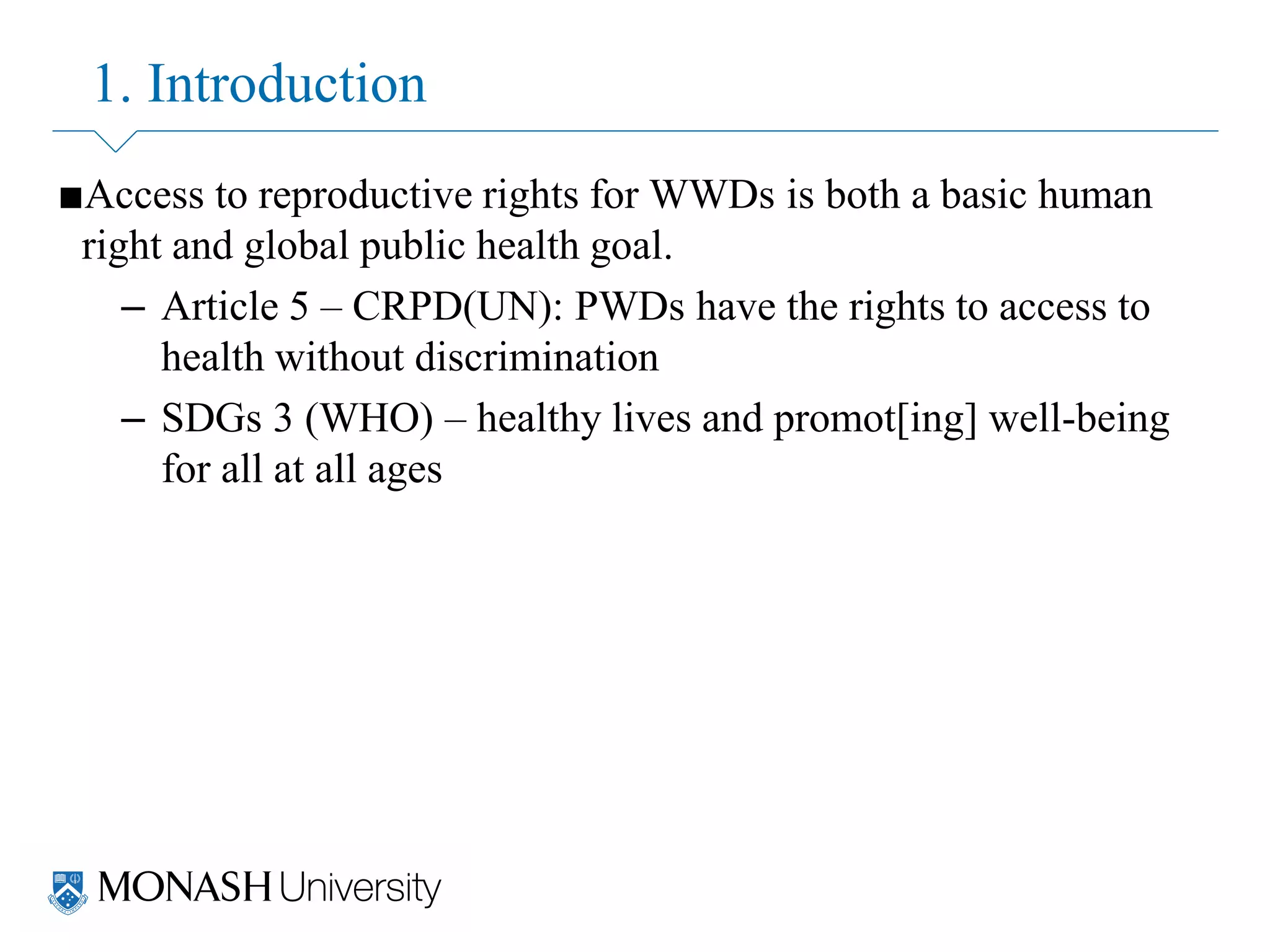 1. Introduction
■Access to reproductive rights for WWDs is both a basic human
right and global public health goal.
– Article 5 – CRPD(UN): PWDs have the rights to access to
health without discrimination
– SDGs 3 (WHO) – healthy lives and promot[ing] well-being
for all at all ages
 