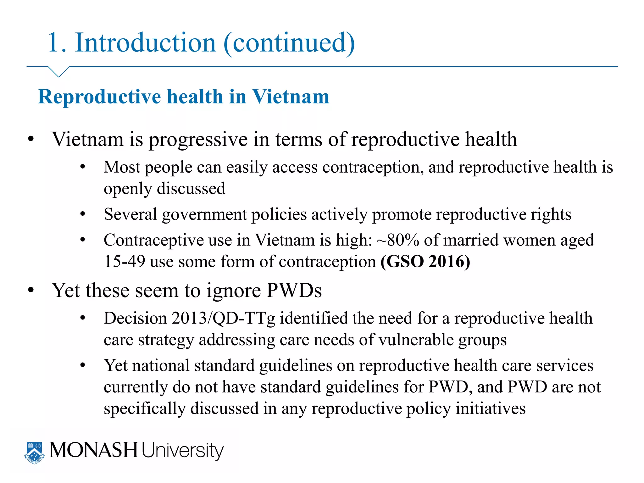 1. Introduction (continued)
Reproductive health in Vietnam
• Vietnam is progressive in terms of reproductive health
• Most people can easily access contraception, and reproductive health is
openly discussed
• Several government policies actively promote reproductive rights
• Contraceptive use in Vietnam is high: ~80% of married women aged
15-49 use some form of contraception (GSO 2016)
• Yet these seem to ignore PWDs
• Decision 2013/QD-TTg identified the need for a reproductive health
care strategy addressing care needs of vulnerable groups
• Yet national standard guidelines on reproductive health care services
currently do not have standard guidelines for PWD, and PWD are not
specifically discussed in any reproductive policy initiatives
 