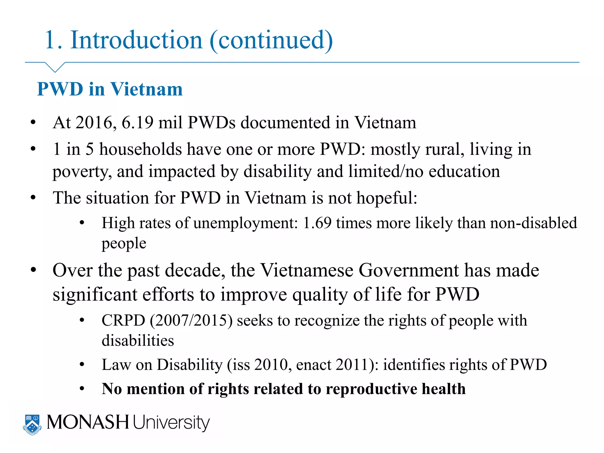 1. Introduction (continued)
PWD in Vietnam
• At 2016, 6.19 mil PWDs documented in Vietnam
• 1 in 5 households have one or more PWD: mostly rural, living in
poverty, and impacted by disability and limited/no education
• The situation for PWD in Vietnam is not hopeful:
• High rates of unemployment: 1.69 times more likely than non-disabled
people
• Over the past decade, the Vietnamese Government has made
significant efforts to improve quality of life for PWD
• CRPD (2007/2015) seeks to recognize the rights of people with
disabilities
• Law on Disability (iss 2010, enact 2011): identifies rights of PWD
• No mention of rights related to reproductive health
 