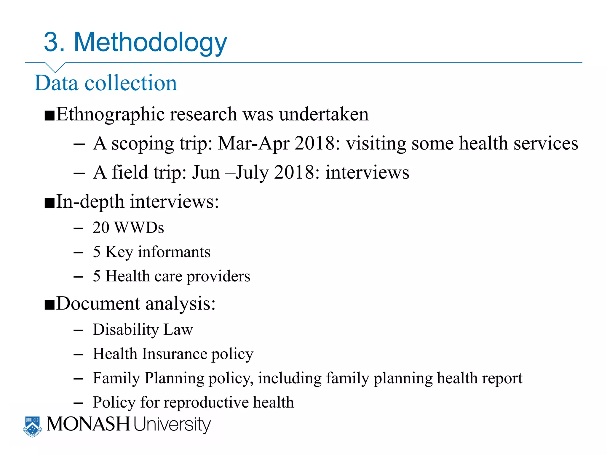 Data collection
■Ethnographic research was undertaken
– A scoping trip: Mar-Apr 2018: visiting some health services
– A field trip: Jun –July 2018: interviews
■In-depth interviews:
– 20 WWDs
– 5 Key informants
– 5 Health care providers
■Document analysis:
– Disability Law
– Health Insurance policy
– Family Planning policy, including family planning health report
– Policy for reproductive health
3. Methodology
 