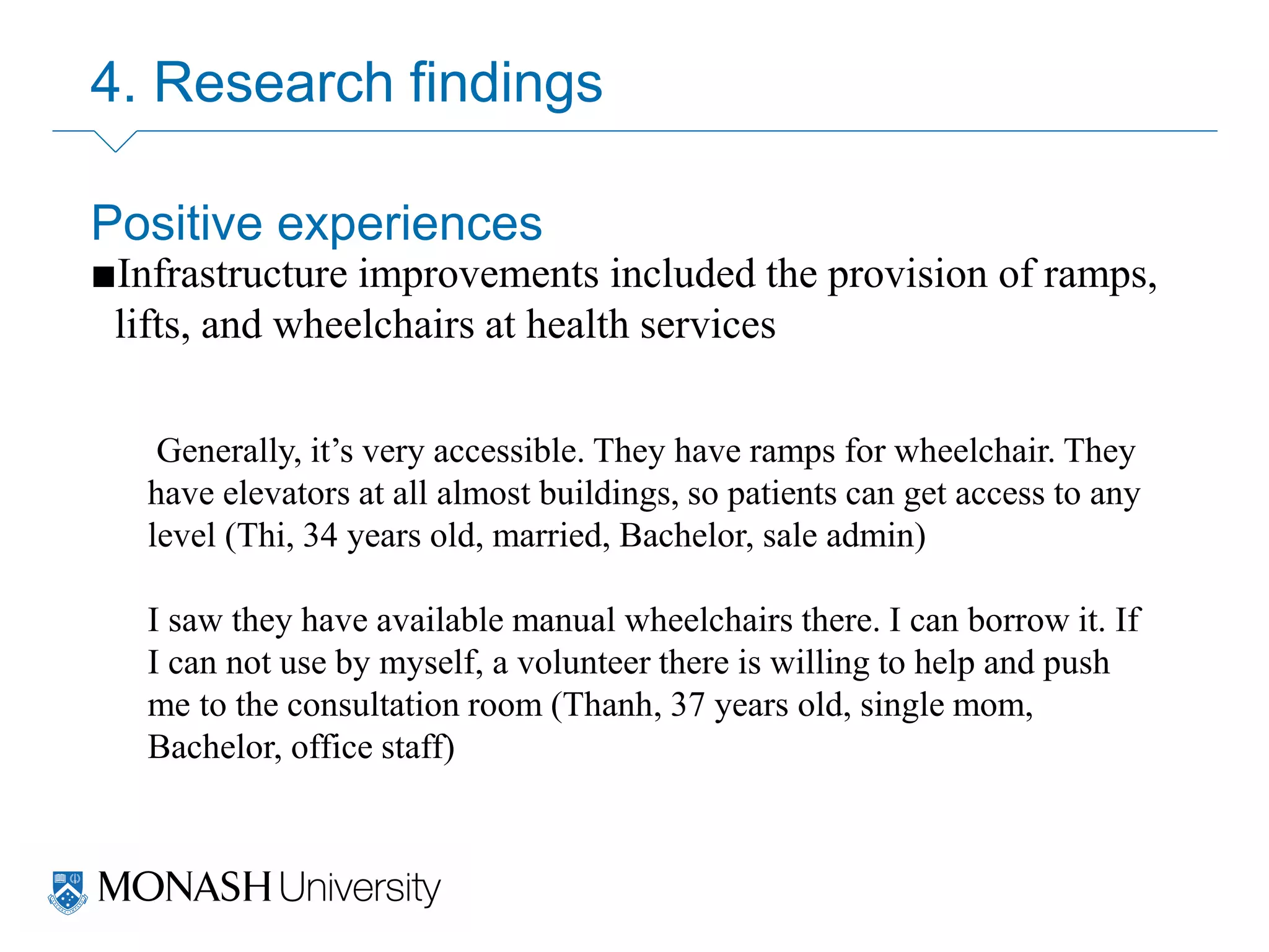 4. Research findings
Positive experiences
■Infrastructure improvements included the provision of ramps,
lifts, and wheelchairs at health services
Generally, it’s very accessible. They have ramps for wheelchair. They
have elevators at all almost buildings, so patients can get access to any
level (Thi, 34 years old, married, Bachelor, sale admin)
I saw they have available manual wheelchairs there. I can borrow it. If
I can not use by myself, a volunteer there is willing to help and push
me to the consultation room (Thanh, 37 years old, single mom,
Bachelor, office staff)
 