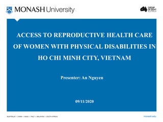 monash.edu
ACCESS TO REPRODUCTIVE HEALTH CARE
OF WOMEN WITH PHYSICAL DISABILITIES IN
HO CHI MINH CITY, VIETNAM
Presenter: An Nguyen
09/11/2020
 