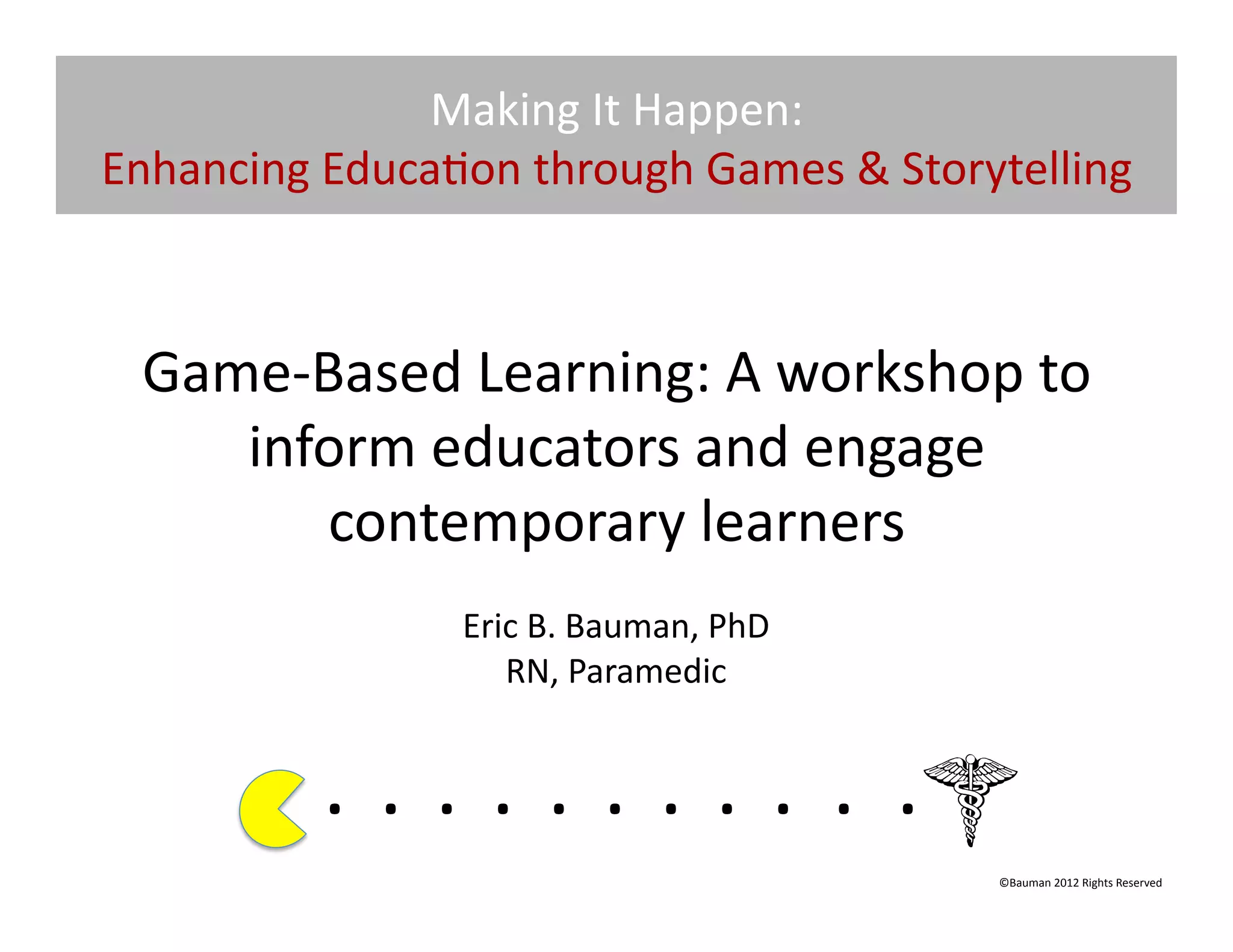 Making	
  It	
  Happen:	
  
Enhancing	
  Educa@on	
  through	
  Games	
  &	
  Storytelling	
  



  Game-­‐Based	
  Learning:	
  A	
  workshop	
  to	
  
     inform	
  educators	
  and	
  engage	
  
          contemporary	
  learners	
  	
  
                              Eric	
  B.	
  Bauman,	
  PhD	
  
                                 RN,	
  Paramedic	
  


              . 	
  . 	
  . 	
  . 	
  . 	
  . 	
  . 	
  . 	
  . 	
  . 	
  .	
  	
  	
  	
  	
  	
  	
  
                                                                                              ©Bauman	
  2012	
  Rights	
  Reserved	
  
 