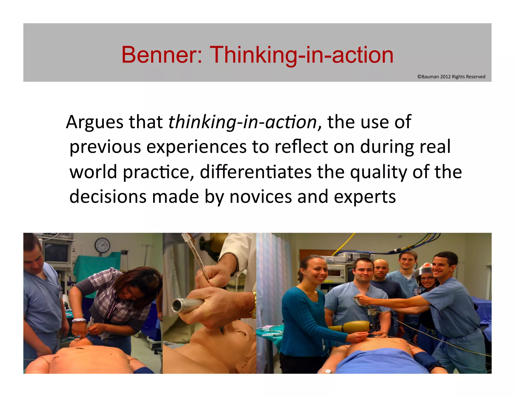 Benner: Thinking-in-action
                                                                      ©Bauman	
  2012	
  Rights	
  Reserved	
  




	
  	
  	
  Argues	
  that	
  thinking-­‐in-­‐ac5on,	
  the	
  use	
  of	
  
            previous	
  experiences	
  to	
  reﬂect	
  on	
  during	
  real	
  
            world	
  prac@ce,	
  diﬀeren@ates	
  the	
  quality	
  of	
  the	
  
            decisions	
  made	
  by	
  novices	
  and	
  experts	
  
 