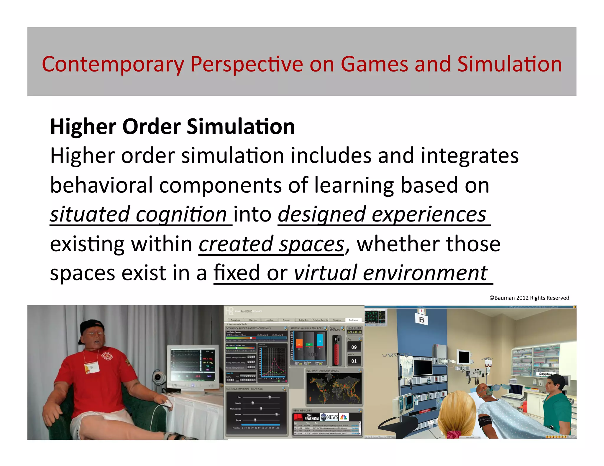 Contemporary	
  Perspec@ve	
  on	
  Games	
  and	
  Simula@on	
  

Higher	
  Order	
  Simula/on	
  
Higher	
  order	
  simula@on	
  includes	
  and	
  integrates	
  
behavioral	
  components	
  of	
  learning	
  based	
  on	
  
situated	
  cogni5on	
  into	
  designed	
  experiences	
  
exis@ng	
  within	
  created	
  spaces,	
  whether	
  those	
  
spaces	
  exist	
  in	
  a	
  ﬁxed	
  or	
  virtual	
  environment	
  	
  
                                                                    ©Bauman	
  2012	
  Rights	
  Reserved	
  
 