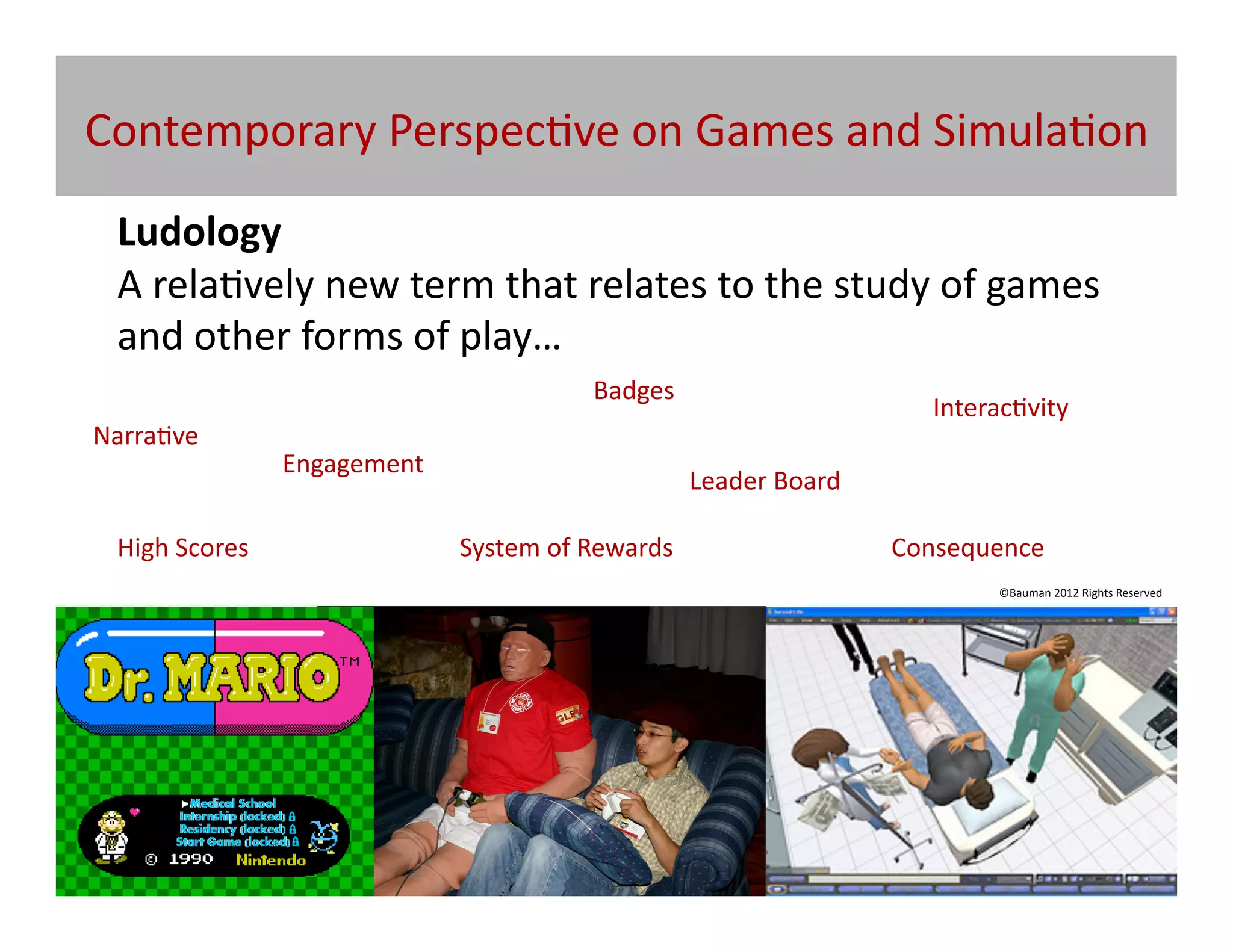 Contemporary	
  Perspec@ve	
  on	
  Games	
  and	
  Simula@on	
  
  Ludology	
  
  A	
  rela@vely	
  new	
  term	
  that	
  relates	
  to	
  the	
  study	
  of	
  games	
  
  and	
  other	
  forms	
  of	
  play…	
  
                                                            Badges	
  
                                                                                                   Interac@vity	
  
Narra@ve	
  
                           Engagement	
  
                                                                          Leader	
  Board	
  

  High	
  Scores	
  	
                      System	
  of	
  Rewards	
                           Consequence	
  
                                                                                                          ©Bauman	
  2012	
  Rights	
  Reserved	
  




                              Does	
  higher	
  order	
  simula@on	
  cons@tute	
  
                                                  Ludology?	
  
 