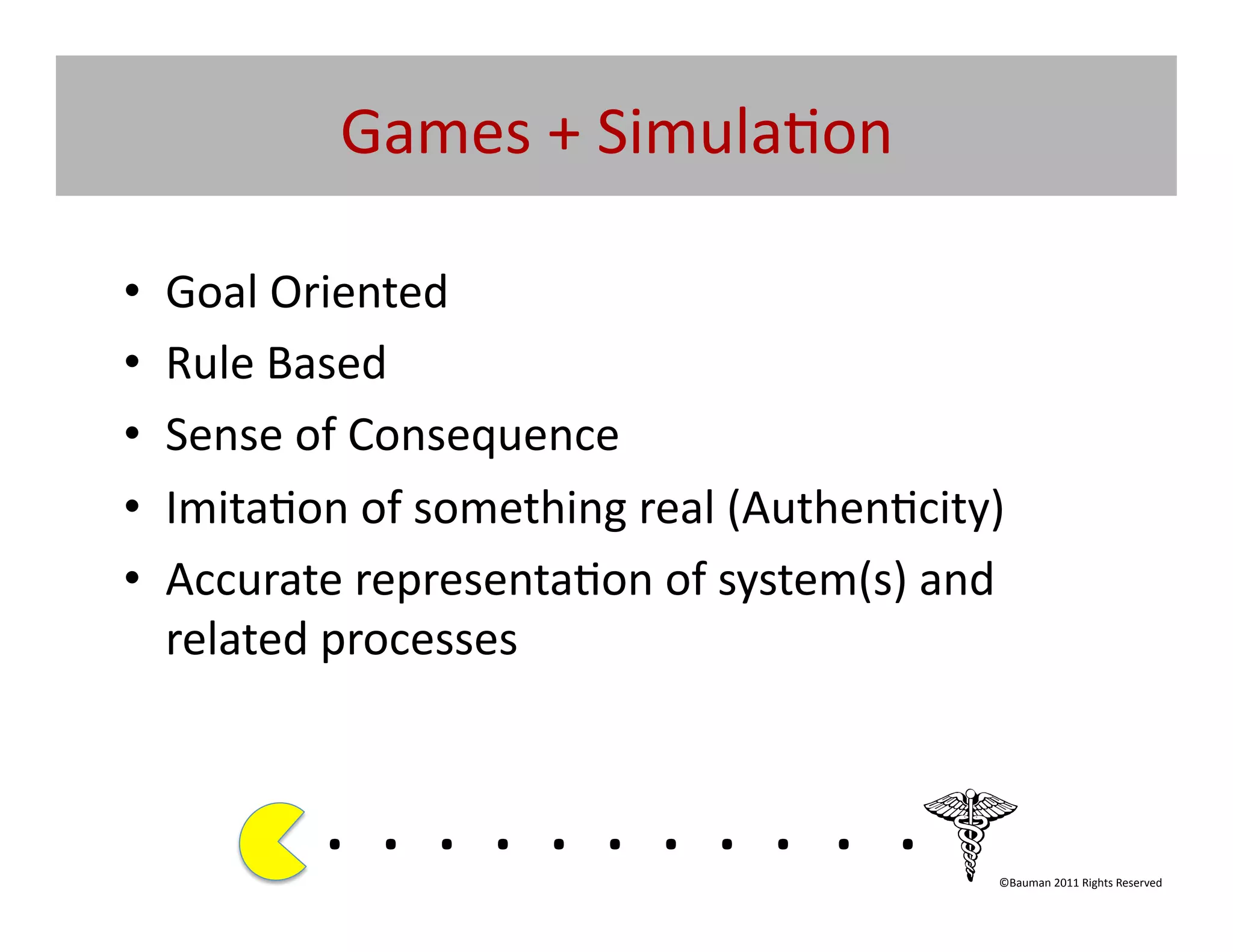 Games	
  +	
  Simula@on	
  

•    Goal	
  Oriented	
  	
  
•    Rule	
  Based	
  
•    Sense	
  of	
  Consequence	
  
•    Imita@on	
  of	
  something	
  real	
  (Authen@city)	
  
•    Accurate	
  representa@on	
  of	
  system(s)	
  and	
  
     related	
  processes	
  


               . 	
  . 	
  . 	
  . 	
  . 	
  . 	
  . 	
  . 	
  . 	
  . 	
  .	
  	
  	
  	
  	
  	
  	
  
                                                                                               ©Bauman	
  2011	
  Rights	
  Reserved	
  
 