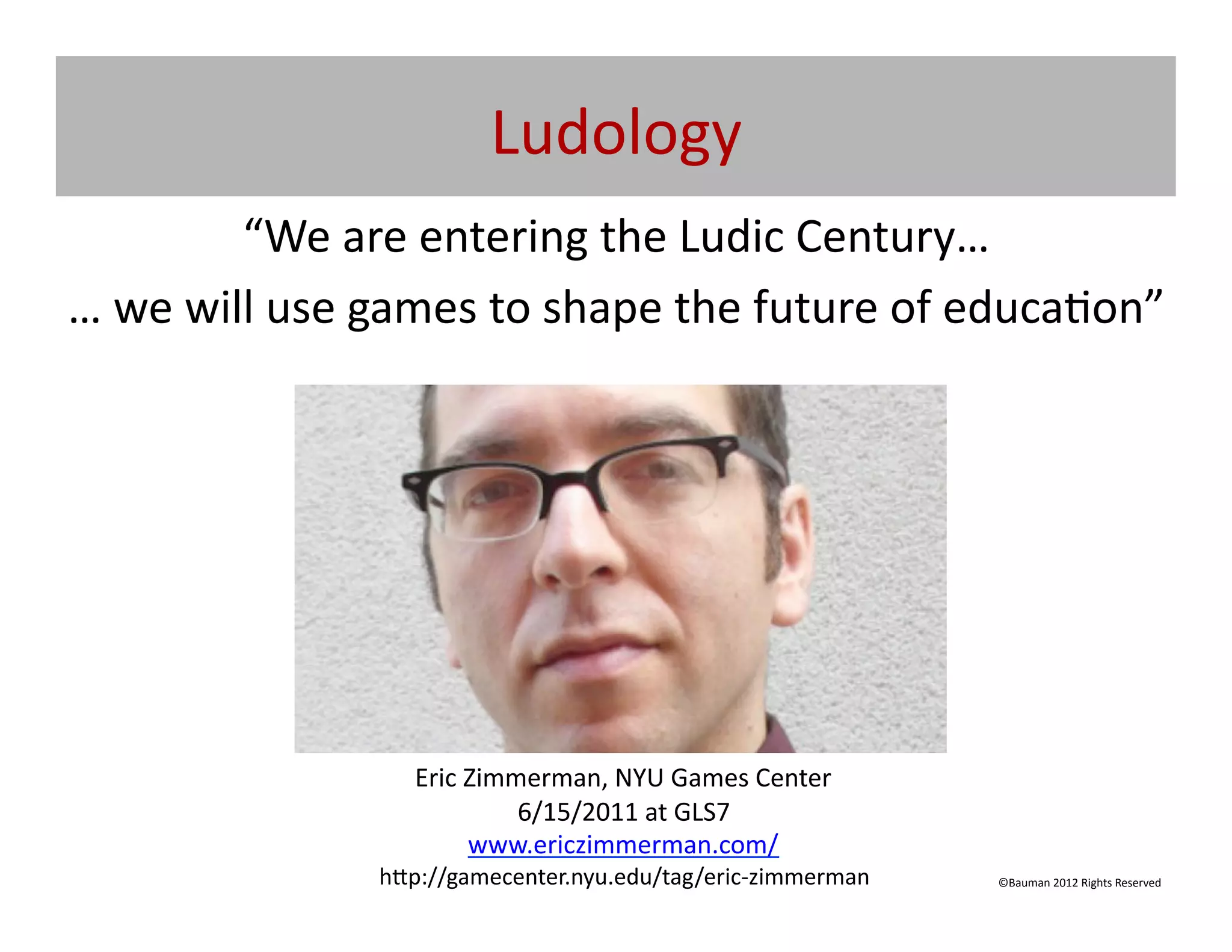 Ludology	
  
              “We	
  are	
  entering	
  the	
  Ludic	
  Century…	
  
…	
  we	
  will	
  use	
  games	
  to	
  shape	
  the	
  future	
  of	
  educa@on”	
  	
  




                            Eric	
  Zimmerman,	
  NYU	
  Games	
  Center	
  
                                        6/15/2011	
  at	
  GLS7	
  
                                    www.ericzimmerman.com/	
  
                         h[p://gamecenter.nyu.edu/tag/eric-­‐zimmerman	
       ©Bauman	
  2012	
  Rights	
  Reserved	
  
 