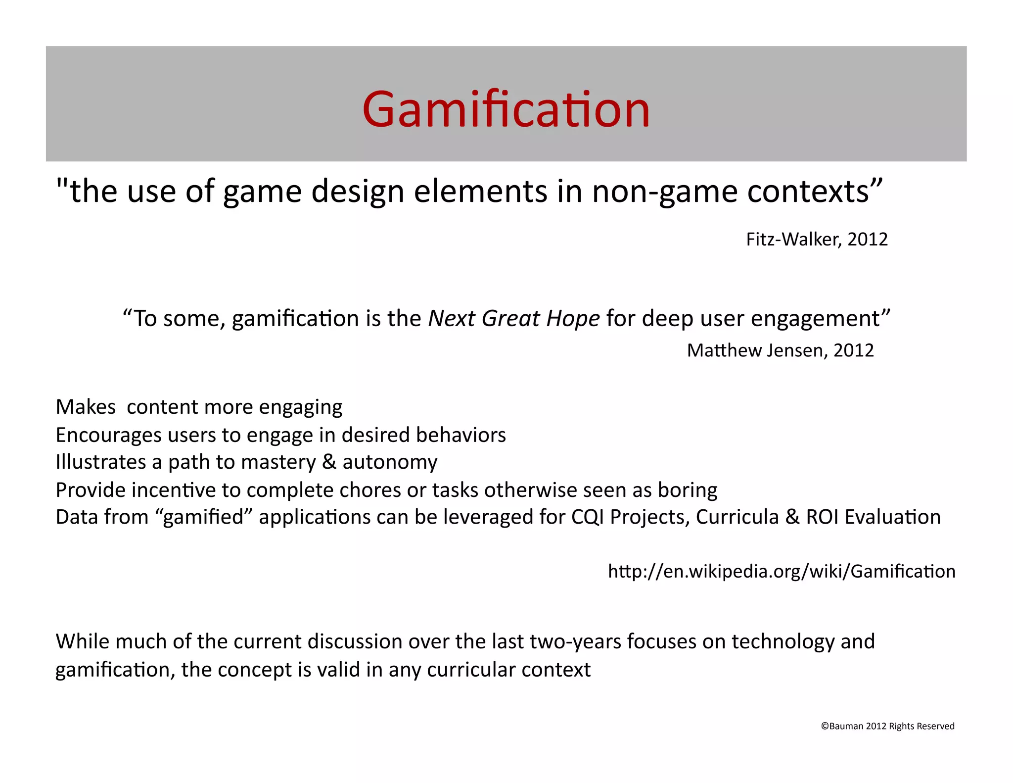 Gamiﬁca@on	
  
"the	
  use	
  of	
  game	
  design	
  elements	
  in	
  non-­‐game	
  contexts”	
  
   	
   	
   	
   	
   	
   	
   	
   	
   	
   	
   	
   	
   	
   	
   	
  Fitz-­‐Walker,	
  2012
        	
         	
              	
  	
  
                                                                                                                                                                                                                                      	
  	
  


               “To	
  some,	
  gamiﬁca@on	
  is	
  the	
  Next	
  Great	
  Hope	
  for	
  deep	
  user	
  engagement”	
  	
  
                          	
                  	
            	
            	
            	
            	
            	
            	
            	
            	
         	
     	
  Ma[hew	
  Jensen,	
  2012	
  

Makes	
  	
  content	
  more	
  engaging	
  
Encourages	
  users	
  to	
  engage	
  in	
  desired	
  behaviors	
  
Illustrates	
  a	
  path	
  to	
  mastery	
  &	
  autonomy	
  
Provide	
  incen@ve	
  to	
  complete	
  chores	
  or	
  tasks	
  otherwise	
  seen	
  as	
  boring	
  
Data	
  from	
  “gamiﬁed”	
  applica@ons	
  can	
  be	
  leveraged	
  for	
  CQI	
  Projects,	
  Curricula	
  &	
  ROI	
  Evalua@on	
  
     	
       	
      	
      	
     	
      	
      	
   	
   	
    	
   	
  	
  
      	
         	
              	
                  	
            	
            	
            	
            	
            	
            	
            	
            	
  h[p://en.wikipedia.org/wiki/Gamiﬁca@on	
  


While	
  much	
  of	
  the	
  current	
  discussion	
  over	
  the	
  last	
  two-­‐years	
  focuses	
  on	
  technology	
  and	
  
gamiﬁca@on,	
  the	
  concept	
  is	
  valid	
  in	
  any	
  curricular	
  context	
  

                                                                                                                                                                                                       ©Bauman	
  2012	
  Rights	
  Reserved	
  
 
