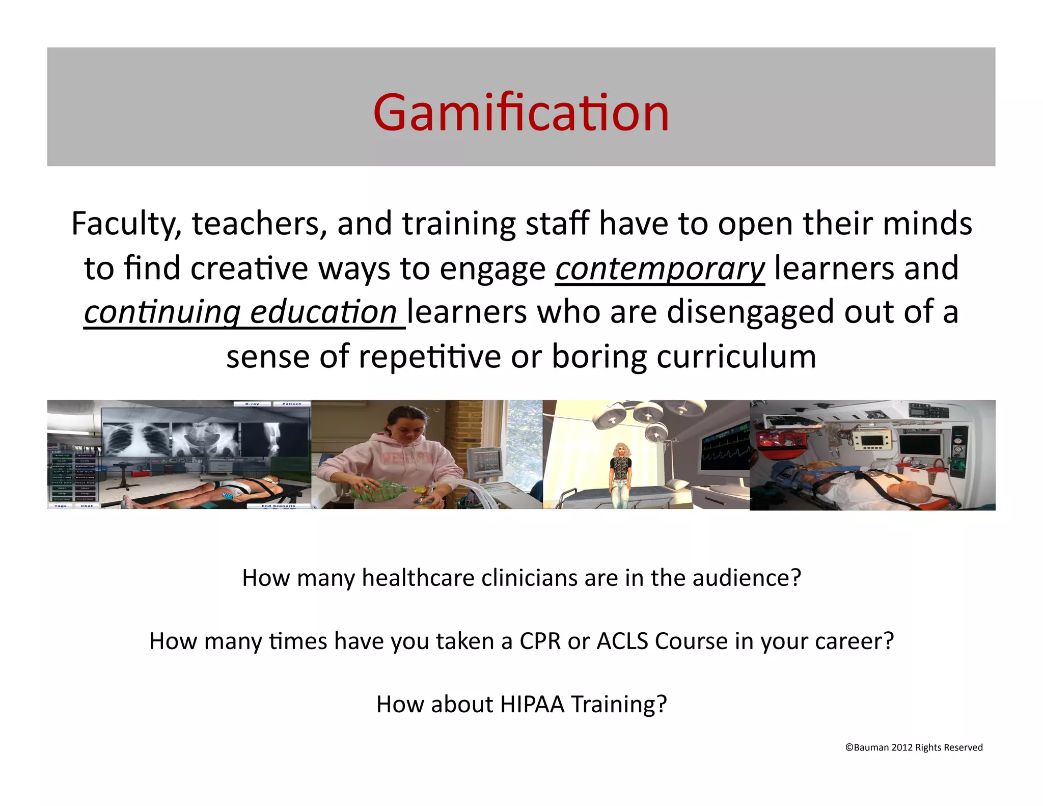 Gamiﬁca@on	
  
Faculty,	
  teachers,	
  and	
  training	
  staﬀ	
  have	
  to	
  open	
  their	
  minds	
  
 to	
  ﬁnd	
  crea@ve	
  ways	
  to	
  engage	
  contemporary	
  learners	
  and	
  
 con5nuing	
  educa5on	
  learners	
  who	
  are	
  disengaged	
  out	
  of	
  a	
  
                sense	
  of	
  repe@@ve	
  or	
  boring	
  curriculum	
  




                    How	
  many	
  healthcare	
  clinicians	
  are	
  in	
  the	
  audience?	
  

       How	
  many	
  @mes	
  have	
  you	
  taken	
  a	
  CPR	
  or	
  ACLS	
  Course	
  in	
  your	
  career?	
  

                                       How	
  about	
  HIPAA	
  Training?	
  	
  	
  
                                                                                                           ©Bauman	
  2012	
  Rights	
  Reserved	
  
 