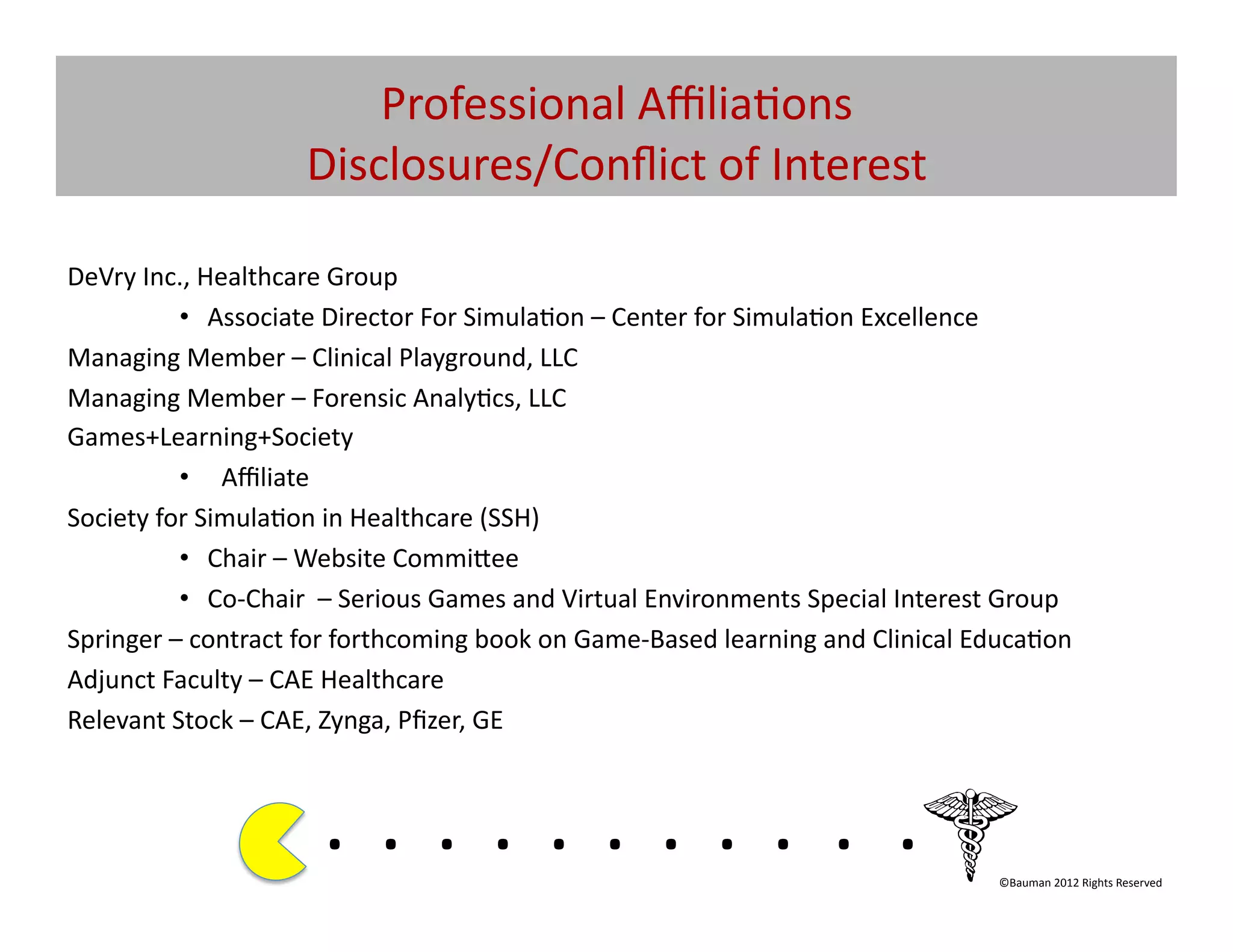 Professional	
  Aﬃlia@ons	
  	
  
                              Disclosures/Conﬂict	
  of	
  Interest	
  	
  

DeVry	
  Inc.,	
  Healthcare	
  Group	
  
             •  Associate	
  Director	
  For	
  Simula@on	
  –	
  Center	
  for	
  Simula@on	
  Excellence	
  	
  
Managing	
  Member	
  –	
  Clinical	
  Playground,	
  LLC	
  
Managing	
  Member	
  –	
  Forensic	
  Analy@cs,	
  LLC	
  
Games+Learning+Society	
  
             •  Aﬃliate	
  
Society	
  for	
  Simula@on	
  in	
  Healthcare	
  (SSH)	
  
             •  Chair	
  –	
  Website	
  Commi[ee	
  
             •  Co-­‐Chair	
  	
  –	
  Serious	
  Games	
  and	
  Virtual	
  Environments	
  Special	
  Interest	
  Group	
  	
  
Springer	
  –	
  contract	
  for	
  forthcoming	
  book	
  on	
  Game-­‐Based	
  learning	
  and	
  Clinical	
  Educa@on	
  
Adjunct	
  Faculty	
  –	
  CAE	
  Healthcare	
  
Relevant	
  Stock	
  –	
  CAE,	
  Zynga,	
  Pﬁzer,	
  GE	
  



                                . 	
  . 	
  . 	
  . 	
  . 	
  . 	
  . 	
  . 	
  . 	
  . 	
  .	
  	
  	
  	
  	
  	
  	
  
                                                                                                                      ©Bauman	
  2012	
  Rights	
  Reserved	
  
 